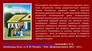 Богомолець О. В. Українська домашня ікона : монографія / О. В.
Богомолець; Вступ. сл. В. М. Попович. – Київ : ВД Дмитра Бураго, 2017. – 517 с.
Монографічне дослідження «Українська домашня ікона»
стало результатом понад двадцятилітнього вивчення
Ольгою Богомолець (відомого лікаря і політика)
феномену домашньої ікони. У своїй праці автор вперше в
українській інтелектуальній думці запропонувала
науковий розгляд домашньої ікони як унікального явища
в українській народній культурі, яке протягом століть
відображало найвищі цінності українського народу,
визначало своєрідність звичаєвої практики, закладаючи
водночас підвалини для розвитку української етнічної
ідентичності. Незважаючи на загальну наукову інтенцію
дослідження, воно не обмежене сухістю та суворістю
наукового стилю, оскільки містить розлогі фольклорні та
обрядові екскурси.
 