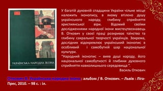 Откович В. Українська народна ікона : альбом / В. Откович. – Львів : Ліга-
Прес, 2010. – 98 с. : іл.
У багатій духовній спадщини України чільне місце
належить іконопису, в якому втілено душу
українського народу, глибину сприйняття
християнської віри. Відомий своїми
дослідженнями народної ікони мистецтвознавець
В. Откович у своєї праці розкриває таїнство та
глибину сакральної творчості українців. Зокрема,
дослідник відокремлює український іконопис в
особливий і самобутній шар національної
культури.
“Народний іконопис – вияв душі народу, його
національної самобутності й глибини духовного
сприйняття навколишнього середовища ”.
Василь Откович
 