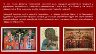 На всіх етапах розвитку українського іконопису роль народних декоративних традицій у
формуванні національного стилю була визначальною. З кінця XVIII, а особливо у XIX столітті,
народна ікона була основним носієм національних художніх традицій.
Народний іконопис набув значного поширення у гірських районах Карпат і на Гуцульщині,
віддалених від визначних офіційних центрів, де знайшов сприятливий ґрунт для свого розвитку.
Місцеві майстри творили самобутній і багатогранний стиль, спираючись на поетичну образність
народного сприйняття.
 