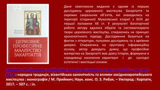 Приймич М. Церковне професійне малярство Закарпаття др. пол. XVIII – пер. пол.
XX ст.: народна традиція, візантійська канонічність та впливи західноєвропейського
мистецтва : монографія / М. Приймич; Наук. конс. О. З. Рибак. – Ужгород : Карпати,
2017. – 507 с. : іл.
Дане комплексне видання є одним із перших
досліджень церковного мистецтва Закарпаття та
окремих сакральних об’єктів, які знаходились на
території історичної Мукачівської єпархії з XVIII до
першої половини ХХ ст. У результаті багаторічної
роботи автору вдалося зібрати та систематизувати
твори церковного мистецтва, спираючись на принцип
хронологічного підходу. Дослідження базується на
фактах з літератури, польових досліджень та з архівних
джерел. Спираючись на ґрунтовну інформаційну
основу, автор доводить думку, що професійне
малярство на Закарпатті має довгу історію, формуючи в
середовищі населення характерні і до сьогодні
естетичні і мистецькі ознаки.
 