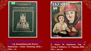 Лихач Л. Ікони Шевченкового краю /
Л. Лихач, М. Корнієнко; Ред. Н.
Плющ, Р. Забашта.– К. : Родовід, 2000.–
231 с. : цв. ил.
Блажейовський Д. Альбом вишитих
ікон / Д. Блажейовський; Вступ І.
Ковальчук. – Львів : Каменяр, 2010. –
176 с. : іл.
 