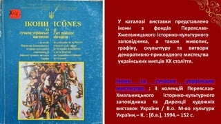 Ікони та сучасне українське
мистецтво : З колекцій Переяслав-
Хмельницького історико-культурного
заповідника та Дирекції художніх
виставок України / В.о. М-во культури
України.– К. : [б.в.], 1994.– 152 с.
У каталозі виставки представлено
ікони з фондів Переяслав-
Хмельницького історико-культурного
заповідника, а також живопис,
графіку, скульптуру та витвори
декоративно-прикладного мистецтва
українських митців ХХ століття.
 