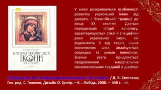 Степовик Д. В. Історія української ікони X-XX століть / Д. В. Степовик;
Гол. ред. С. Головко; Дизайн О. Григір. – К. : Либідь, 2008. – 440 с. : іл.
У книзі розкриваються особливості
розвитку української ікони від
джерел, – Візантійської традиції до
кінця ХХ століття. Дається
періодизація історії іконопису,
характеризуються стилі й специфічні
риси української ікони, які
відрізняють її від творів інших
іконописних шкіл, аналізуються
осередки та школи іконописи.
Значна увага приділяється
продовженню національних
ікономалярських традицій в діаспорі
 