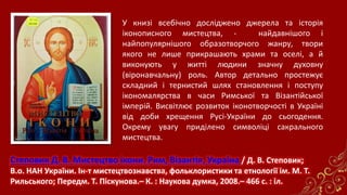 Степовик Д. В. Мистецтво ікони. Рим, Візантія, Україна / Д. В. Степовик;
В.о. НАН України. Ін-т мистецтвознавства, фольклористики та етнології ім. М. Т.
Рильського; Передм. Т. Піскунова.– К. : Наукова думка, 2008.– 466 с. : іл.
У книзі всебічно досліджено джерела та історія
іконописного мистецтва, - найдавнішого і
найпопулярнішого образотворчого жанру, твори
якого не лише прикрашають храми та оселі, а й
виконують у житті людини значну духовну
(віронавчальну) роль. Автор детально простежує
складний і тернистий шлях становлення і поступу
ікономалярства в часи Римської та Візантійської
імперій. Висвітлює розвиток іконотворчості в Україні
від доби хрещення Русі-України до сьогодення.
Окрему увагу приділено символіці сакрального
мистецтва.
 