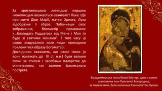 За християнською легендою першим
іконописцем вважається євангеліст Лука. Ще
при житті Діви Марії, матері Христа, Лука
відобразив її образ. Побачивши своє
зображення, богоматір промовила:
«…благодать Родшагося від Мене і Моя та
буде зі святими іконами". З того часу ці
слова згадувалися коли люди приходили
поклонитися образу Богоматері.
Дослідники вважають, що ранні ікони (а
вони належать до ІV ст. н.е.) були вельми
схожі за стилем і засобами малярства до
єгипетського, так званого фаюмського
портрета.
Володимирська ікона Божої Матері, одна з самих
шанованих ікон Пресвятої Богородиці,
за переказами, була написана Євангелістом Лукою.
 