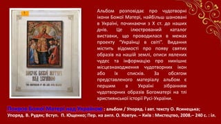 Покров Божої Матері над Україною : альбом / Упоряд. і авт. тексту О. Ясинецька;
Упоряд. В. Рудяк; Вступ. П. Ющенко; Пер. на англ. О. Ковтун. – Київ : Мистецтво, 2008.– 240 с. : іл.
Альбом розповідає про чудотворні
ікони Божої Матері, найбільш шановані
в Україні, починаючи з Х ст. до наших
днів. Це ілюстрований каталог
виставки, що проводилася в межах
проекту “Українці в світі”. Видання
містить відомості про появу святих
образів на нашій землі, описи явлених
чудес та інформацію про нинішнє
місцезнаходження чудотворних ікон
або їх списків. За обсягом
представленого матеріалу альбом є
першим в Україні зібранням
чудотворних образів Богоматері на тлі
християнської історії Русі-України.
 