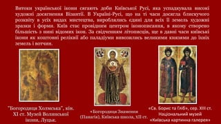 Витоки української ікони сягають доби Київської Русі, яка успадкувала високі
художні досягнення Візантії. В Україні-Русі, що на ті часи досягла блискучого
розквіту в усіх видах мистецтва, вироблялись єдині для всіх її земель художні
зразки і форми. Київ стає провідним центром іконописання, в якому створено
більшість з нині відомих ікон. За свідченням літописців, ще в давні часи київські
ікони як коштовні реліквії або паладіуми вивозились великими князями до їхніх
земель і вотчин.
"Богородиця Холмська”, кін.
ХІ ст. Музей Волинської
ікони, Луцьк.
«Св. Борис та Гліб», сер. ХІІІ ст.
Національний музей
«Київська картинна галерея»
«Богородиця Знамення
(Панагія), Київська школа, ХІІ ст.
 