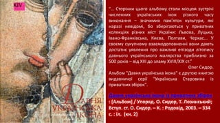 Давня українська ікона із приватних збірок
: [Альбом] / Упоряд. О. Сидор, Т. Лозинський;
Вступ. ст. О. Сидор. – К. : Родовід, 2003. – 334
с. : іл. (кн. 2)
“… Сторінки цього альбому стали місцем зустрічі
численних українських ікон різного часу
виконання – значимих пам’яток культури, які
наразі невідомі, бо зберігаються у приватних
колекціях різних міст України: Львова, Луцька,
Івано-Франківська, Києва, Полтави, Черкас... У
своєму сукупному взаємодоповненні вони дають
достатнє уявлення про важливі епізоди літопису
давнього українського малярства приблизно за
500 років – від ХІІІ до зламу ХVІІІ/ХІХ ст.”
Олег Сидор.
Альбом "Давня українська ікона" є другою книгою
видавничої серії "Українська Старовина із
приватних збірок".
 