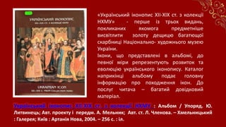 Український іконопис XII-XIX ст. з колекції НХМУ : Альбом / Упоряд. Ю.
Литвинець; Авт. проекту і передм. А. Мельник; Авт. ст. Л. Членова. – Хмельницький
: Галерея; Київ : Артанія Нова, 2004. – 256 с. : іл.
«Український іконопис XII-XIX ст. з колекції
НХМУ» - перше із трьох видань,
покликаних якомога предметніше
висвітлити золоту дещицю багатющої
скарбниці Національно- художнього музею
України.
Ікони, що представлені в альбомі, до
певної міри репрезентують розвиток та
еволюцію українського іконопису. Каталог
наприкінці альбому подає головну
інформацію про походження ікон. До
послуг читача – багатий довідковий
матеріал.
 