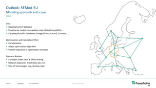 FHG-SK: ISE-INTERNAL
Outlook: REMod-EU
09.06.2022
Seite 17
Modeling approach and scope
Data
▪ Development of database
▪ Coupling to models: renewables.ninja, GlobalEnergyGIS.jl, ...
▪ Coupling of public Databases: Energy-Charts, Entso-E, Eurostat, ...
Optimization and Calculation Effort
▪ Parallelization
▪ Adjust optimization algorithm
▪ Flexible reduction of optimization variables
Scenario Analysis
▪ European Green Deal & Effort Sharing
▪ Network Expansion (Electricity, Gas, H2)
▪ Role of Technologies (e.g. Nuclear, Gas)
©
Markus
Jürgens
© Fraunhofer ISE
 