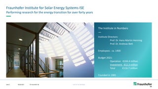 FHG-SK: ISE-INTERNAL
The Institute in Numbers
—
Institute Directors:
Prof. Dr. Hans-Martin Henning
Prof. Dr. Andreas Bett
Employees: ca. 1400
Budget 2021:
Operation €104.4 million
Investment €12.3 million
Total €116.7 million
Founded in 1981
Fraunhofer Institute for Solar Energy Systems ISE
09.06.2022 © Fraunhofer ISE
Seite 2
Performing research for the energy transition for over forty years
 