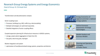FHG-SK: ISE-INTERNAL
Reserach Group Energy Systems and Energy Economics
Head of Group: Dr. Christoph Kost
Planning and Operating
Strategies
of Power Plants
Energy Economics of
regional and (inter-) national
energy systems
Techno-Economic
Assessment of Energy
Technologies
Market Analysis and
Business Models
Photos
©
Fraunhofer
ISE
Transformation and decarbonization analyses
Sector coupling issues
▪ Processes, buildings (e.g. WP), traffic (e.g. electromobility)
▪ Multiple technologies are optimized separately
▪ Detailed integration of sector coupling effects
Coupled expansion planning for infrastructure measures in GER/EU systems,
▪ storage, power plants (aggregation of data from EE)
▪ Gas grids, electricity grids, hydrogen
Market integration and system
▪ optimization of local/decentralized energy systems, properties and districts
 