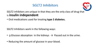 SGLT2 inhibitors are unique in that they are the only class of drug that
is insulin independent
• Oral medications used for treating type 2 diabetes.
SGLT2 Inhibitors work in the following ways:
• ↓Glucose absorption in the kidneys → Passed out in the urine.
• Reducing the amount of glucose in your blood.
 