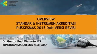 OVERVIEW
STANDAR & INSTRUMEN AKREDITASI
PUSKESMAS 2015 DAN VERSI REVISI
Dr. Guntur Budi Wanarto MS
KONSULTAN MANAJEMEN KESEHATAN
 