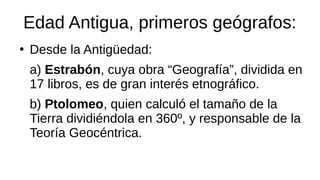 Edad Antigua, primeros geógrafos:
●
Desde la Antigüedad:
a) Estrabón, cuya obra “Geografía”, dividida en
17 libros, es de gran interés etnográfico.
b) Ptolomeo, quien calculó el tamaño de la
Tierra dividiéndola en 360º, y responsable de la
Teoría Geocéntrica.
 
