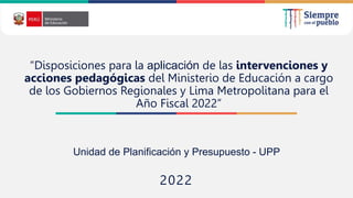2022
“Disposiciones para la aplicación de las intervenciones y
acciones pedagógicas del Ministerio de Educación a cargo
de los Gobiernos Regionales y Lima Metropolitana para el
Año Fiscal 2022”
Unidad de Planificación y Presupuesto - UPP
 