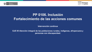 PP 0106. Inclusión
Fortalecimiento de las acciones comunes
Intervención continua
EJE 05 Atención integral de las poblaciones rurales, indígenas, afroperuana y
personas con discapacidad.
 