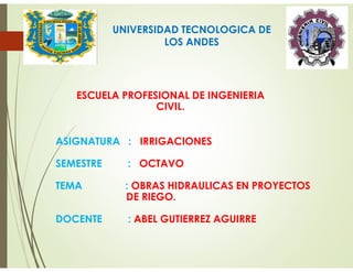 UNIVERSIDAD TECNOLOGICA DE
LOS ANDES
ESCUELA PROFESIONAL DE INGENIERIA
CIVIL.
ASIGNATURA : IRRIGACIONES
SEMESTRE : OCTAVO
TEMA : OBRAS HIDRAULICAS EN PROYECTOS
DE RIEGO.
DOCENTE : ABEL GUTIERREZ AGUIRRE
 