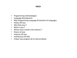 INDEX
• Programming methodologies
• Language Development
• Why Programming Language & Evolution of Languages.
• History Of Java
• Why Only Java ?
• What is Java ?
• Where Java is Used in the industry ?
• Flavors of Java
• Features Of Java
• Architecture Of JVM
• A Basic Java program & its internal details
 
