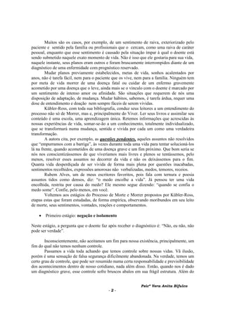 Psicª Vera Anita Bifulco
- 2 -
Muitos são os casos, por exemplo, de um sentimento de raiva, exteriorizado pelo
paciente e sentido pela família ou profissionais que o cercam, como uma raiva de caráter
pessoal, enquanto que esse sentimento é causado pela situação ímpar à qual o doente está
sendo submetido naquele exato momento de vida. Não é isso que ele gostaria para sua vida,
naquele instante, seus planos eram outros e foram bruscamente interrompidos diante de um
diagnóstico de uma enfermidade com prognóstico reservado.
Mudar planos previamente estabelecidos, metas de vida, sonhos acalentados por
anos, não é tarefa fácil, nem para o paciente que os vive, nem para a família. Ninguém tem
por meta de vida morrer de uma doença fatal ou cuidar de um enfermo gravemente
acometido por uma doença que o leve, ainda mais se o vínculo com o doente é marcado por
um sentimento de intenso amor ou afinidade. São situações que requerem de nós uma
disposição de adaptação, de mudança. Mudar hábitos, sabemos, é tarefa árdua, requer uma
dose de entendimento e doação nem sempre fáceis de serem vividas.
Kübler-Ross, com toda sua bibliografia, conduz seus leitores a um entendimento do
processo não só de Morrer, mas e, principalmente do Viver. Ler seus livros e assimilar seu
conteúdo é uma escola, uma aprendizagem única. Retemos informações que acrescidas às
nossas experiências de vida, somar-se-ão a um conhecimento, totalmente individualizado,
que se transformará numa mudança, sentida e vivida por cada um como uma verdadeira
transformação.
A autora cita, por exemplo, as questões pendentes, aqueles assuntos não resolvidos
que “empurramos com a barriga”, às vezes durante toda uma vida para tentar solucioná-los
lá na frente, quando acometidos de uma doença grave e um fim próximo. Que bom seria se
nós nos conscientizássemos de que viveríamos mais livres e plenos se tentássemos, pelo
menos, resolver esses assuntos no decorrer da vida e não os deixássemos para o fim.
Quanta vida desperdiçada de ser vivida de forma mais plena por questões inacabadas,
sentimentos recolhidos, expressões amorosas não verbalizadas, medos, temores, receios.
Rubem Alves, um de meus escritores favoritos, pois fala com ternura e poesia
assuntos tidos como densos, diz: “o medo encolhe a vida”. Já pensou ter uma vida
encolhida, restrita por causa do medo? Ele mesmo segue dizendo: “quando se confia o
medo some”. Confie, pelo menos, em você.
Voltemos aos estágios do Processo de Morte e Morrer propostos por Kübler-Ross,
etapas estas que foram estudadas, de forma empírica, observando moribundos em seu leito
de morte, seus sentimentos, vontades, reações e comportamentos.
• Primeiro estágio: negação e isolamento
Neste estágio, a pergunta que o doente faz após receber o diagnóstico é: “Não, eu não, não
pode ser verdade”.
Inconscientemente, não aceitamos um fim para nossa existência, principalmente, um
fim do qual não temos nenhum controle.
Passamos a vida toda achando que temos controle sobre nossas vidas. Vã ilusão,
porém é uma sensação de falsa segurança dificilmente abandonada. Na verdade, temos um
certo grau de controle, que pode ser resumido numa certa responsabilidade e previsibilidade
dos acontecimentos dentro de nosso cotidiano, nada além disso. Então, quando nos é dado
um diagnóstico grave, esse controle sofre bruscos abalos em sua frágil estrutura. Além do
 