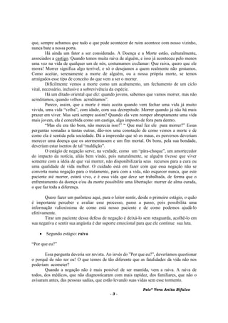 Psicª Vera Anita Bifulco
- 3 -
que, sempre achamos que tudo o que pode acontecer de ruim acontece com nosso vizinho,
nunca bate a nossa porta.
Há ainda um fator a ser considerado. A Doença e a Morte estão, culturalmente,
associados a castigo. Quando temos muita raiva de alguém, e isso já aconteceu pelo menos
uma vez na vida de qualquer um de nós, costumamos exclamar: Que raiva, quero que ele
morra! Morrer significa algo terrível, e só o desejamos a quem realmente não gostamos.
Como aceitar, serenamente a morte de alguém, ou a nossa própria morte, se temos
arraigados esse tipo de conceito do que vem a ser o morrer.
Dificilmente vemos a morte como um acabamento, um fechamento de um ciclo
vital, necessário, inclusive a sobrevivência da espécie.
Há um ditado oriental que diz: quando jovens, sabemos que vamos morrer, mas não
acreditamos, quando velhos acreditamos”.
Parece, assim, que a morte é mais aceita quando vem fechar uma vida já muito
vivida, uma vida “velha”, com idade, com sua decrepitude. Morrer quando já não há mais
prazer em viver. Mas será sempre assim? Quando ela vem romper abruptamente uma vida
mais jovem, ela é concebida como um castigo, algo imposto de fora para dentro.
“Mas ele era tão bom, não merecia isso!” “ Que mal fez ele para morrer?” Essas
perguntas somadas a tantas outras, dão-nos uma conotação de como vemos a morte e de
como ela é sentida pela sociedade. Dá a impressão que só os maus, os perversos deveriam
merecer uma doença que os atormentassem e um fim mortal. Os bons, pela sua bondade,
deveriam estar isentos de tal “maldição”.
O estágio de negação serve, na verdade, como um “pára-choque”, um amortecedor
do impacto da notícia, aliás bem vindo, pois naturalmente, se alguém tivesse que viver
somente com a idéia de que vai morrer, não disponibilizaria seus recursos para a cura ou
uma qualidade de vida melhor. O cuidado está em fazer com que essa negação não se
converta numa negação para o tratamento, para com a vida, não esquecer nunca, que este
paciente até morrer, estará vivo, e é essa vida que deve ser trabalhada, de forma que o
enfrentamento da doença e/ou da morte possibilite uma libertação: morrer de alma curada,
o que faz toda a diferença.
Quero fazer um parêntese aqui, para o leitor sentir, desde o primeiro estágio, o quão
é importante perceber e avaliar esse processo, passo a passo, pois possibilita uma
informação valiosíssima de como está nosso paciente e de como podemos ajudá-lo
efetivamente.
Tirar um paciente dessa defesa de negação é deixá-lo sem retaguarda, acolhê-lo em
sua negativa e sentir sua angústia é dar suporte emocional para que ele continue sua luta.
• Segundo estágio: raiva
“Por que eu?”
Essa pergunta deveria ser revista. Ao invés do ”Por que eu?”, deveríamos questionar
o porquê de não ser eu! O que temos de tão diferente que as fatalidades da vida não nos
poderiam acometer?
Quando a negação não é mais possível de ser mantida, vem a raiva. A raiva de
todos, dos médicos, que não diagnosticaram com mais rapidez, dos familiares, que não o
avisaram antes, das pessoas sadias, que estão levando suas vidas sem esse tormento.
 