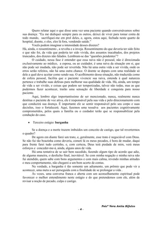 Psicª Vera Anita Bifulco
- 4 -
Quero relatar aqui o que disse uma vez uma paciente quando conversávamos sobre
sua doença: “Eu me dediquei sempre para os outros, deixei de viver para tomar conta de
todo mundo, sacrifiquei-me em prol deles, e, agora, estou aqui, fechada neste quarto de
hospital, doente, e eles, eles lá fora, vendendo saúde.”
Vocês podem imaginar a intensidade desses dizeres?
Há, ainda, o ressentimento , a revolta e a inveja. Ressentimento do que deveria ter sido feito
e que não foi, da vida que poderia ter sido vivida, dos assuntos inacabados, dos projetos
truncados, dos dizeres não falados. Lembram-se das “questões pendentes”?
O cuidado, nessa fase é entender que essa raiva não é pessoal, não é direcionada
exclusivamente ao médico, a esposa, ou ao cuidador, é uma raiva da situação em si, que
não pode ser mudada, não pode ser revertida. Não há uma outra vida a ser vivida, onde os
erros serão refeitos, não há uma outra chance. O doente se depara com uma realidade só
dele a qual deve aceitar como sendo sua. O acolhimento dessa situação, não traduzida como
de esfera pessoal, facilita que o paciente vivencie sua raiva, entenda à qual natureza
pertence e trabalhe suas defesas para melhorar sua qualidade de vida. Há, ainda, um tempo
de vida a ser vivido, e coisas que podem ser temporizadas, talvez não todas, mas as que
pudermos fazer acontecer, trarão uma sensação de liberdade e conquista para nosso
paciente.
Aqui, lembro algo importantíssimo de ser mencionado, nunca, realmente nunca
destitua o paciente de voz ativa, ele é responsável pela sua vida e pelo direcionamento com
que conduzirá sua doença. É importante ele se sentir responsável pelo seu corpo e suas
decisões, isso o fortalecerá. Aqui, fazemos uma ressalva aos pacientes cognitivamente
comprometidos, pelos quais a família ou o cuidador terão que se responsabilizar pela
condução do caso.
• Terceiro estágio: barganha
Se a doença e a morte trazem imbuídos um conceito de castigo, que tal revertermos
o quadro?
De agora em diante farei um trato, e, geralmente, esse trato é negociável com Deus.
Se não fui tão boazinha como deveria, cometi lá os meus pecados, é hora de mudar, daqui
para frente farei tudo certinho, e, com certeza, Deus terá piedade de mim, verá meus
esforços e conceder-me-á, ainda, alguns anos de vida.
Há uma tentativa de se sair bem sucedido, fazendo algum tipo de acordo que adie,
de alguma maneira, o desfecho final, inevitável. Se com minha negação e minha raiva não
fui atendido, quem sabe com bons argumentos e com mais calma, revendo minhas atitudes
e meu comportamento, não chegarei a um bom acerto de contas.
Na verdade, a barganha é tão somente um adiamento, um prêmio que pode vir a
acontecer, uma meta a ser perseguida com a finalidade de se prolongar a vida .
Às vezes, uma conversa franca e aberta com um aconselhamento espiritual pode
favorecer o melhor entendimento neste estágio e do que pretendemos com ele, além de
revisar a noção de pecado, culpa e castigo.
 