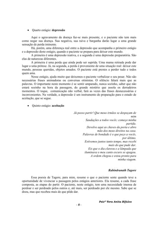 Psicª Vera Anita Bifulco
- 5 -
• Quarto estágio: depressão
Aqui o agravamento da doença faz-se mais presente, e o paciente não tem mais
como negar sua doença. Sua negativa, sua raiva e barganha darão lugar a uma grande
sensação de perda iminente.
Há, porém, uma diferença real entre a depressão que acompanha o primeiro estágio
e a depressão deste estágio, quando o paciente se prepara para deixar este mundo.
A primeira é uma depressão reativa, e a segunda é uma depressão preparatória. São
elas de naturezas diferentes.
A primeira é uma perda que ainda pode ser suprida. Uma mama retirada pode dar
lugar a uma prótese. Já, na segunda, a perda é proveniente de uma situação real: deixar este
mundo, pessoas queridas, objetos amados. O paciente está prestes a perder tudo e todos
quem ama.
Nesse estágio, ajuda muito que deixemos o paciente verbalizar o seu pesar. Não são
necessárias frases animadoras ou conversas otimistas. O silêncio falará mais que as
palavras. O importante neste momento é se sentir amparado, nunca sozinho, saber que não
estará sozinho na hora da passagem, do grande mistério que assola os derradeiros
momentos. O toque, comunicação não verbal, fará as vezes das frases desnecessárias e
inconvenientes. Na verdade, a depressão é um instrumento de preparação para o estado de
aceitação, que se segue.
• Quinto estágio: aceitação
Já posso partir! Que meus irmãos se despeçam de
mim
Saudações a todos vocês; começo minha
partida.
Devolvo aqui as chaves da porta e abro
mão dos meus direitos na casa.
Palavras de bondade é o que peço a vocês,
por último.
Estivemos juntos tanto tempo, mas recebi
mais do que pude dar.
Eis que o dia clareou e a lâmpada que
iluminava o meu canto escuro se apagou.
A ordem chegou e estou pronto para
minha viagem.
Rabindranath Tagore
Essa poesia de Tagore, para mim, resume o que o paciente sente quando teve a
oportunidade de vivenciar a passagem pelos estágios anteriores. Ela resume, a cada frase
composta, as etapas do partir. O paciente, neste estágio, tem uma necessidade imensa de
perdoar e ser perdoado pelos outros e, até mais, ser perdoado por ele mesmo. Sabe que se
doou, mas que recebeu mais do que pôde dar.
 