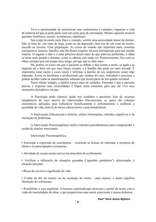 Psicª Vera Anita Bifulco
- 6 -
Teve a oportunidade de exteriorizar seus sentimentos e vontades, organizar a vida
de maneira tal que já pode partir com um certo grau de serenidade. Muitos esperam resolver
questões familiares, sociais, econômicas, espirituais.
Seu corpo já estará mais fraco e cansado, sentirá uma necessidade maior de dormir.
Não se trata de um sono de fuga, como no da depressão, mas sim de um sono do recém-
nascido ao inverso. Uma preparação. As coisas do mundo não importam mais, assuntos
corriqueiros, notícias, barulho, não lhe dizem respeito, há uma introspecção para seu mundo
interior. O segurar a mão e o estar próximo dizem mais do que palavras proferidas, o olhar
se torna mais parado e distante, como se olhasse sem nada ver. Posteriormente, fica com os
olhos cerrados por um tempo mais longo, até que não os abre mais.
Há, porém, os casos em que o paciente se debate e luta contra a morte, se agita e se
inquieta até a hora em que suas forças cessam, e a batalha não pode ser mais travada. É
importante estar atento a esses sinais e informar a família de seu surgimento como algo
esperado. Assim os familiares e profissionais que cuidam do caso, entendem o processo e
podem acolher todas as manifestações, sabendo que fazem parte de um quadro terminal.
Nesse último estágio, a família carece mais de cuidados. Entender o que o paciente
precisa e respeitar suas necessidades é ímpar neste momento para que ele viva seus
momentos derradeiros em paz.
A Psicologia pode oferecer ajuda nos cuidados a pacientes fora de recursos
terapêuticos de cura através de Intervenções Psicossociais, as quais são esforços
sistemáticos aplicados para influenciar beneficamente o enfrentamento e melhorar a
qualidade de vida, através de meios educacionais e psicoterapêuticos.
A Intervenção Educacional é diretiva, utiliza informações, métodos cognitivos e de
resolução de problemas.
A Intervenção Psicoterapêutica utiliza métodos psicodinâmicos para compreender e
cuidar de reações emocionais.
Intervenção Psicoterapêutica
▪ Encorajar a expressão de sentimentos – examinar as formas de enfrentar a incerteza do
futuro e as preocupações existencias.
▪ Atividade de escuta atenta (ativa) em atmosfera de acolhimento.
▪ Verificar a influencia de situações passadas (“questões pendentes”) relacionadas à
situação presente.
▪ Busca de um novo significado de vida.
▪ Cuidar da dor do morrer ou da aceitação da morte – para muitos, a morte significa
libertação do sofrimento.
▪ Possibilitar a cura espiritual. O homem espiritualizado atravessa o portal da morte com a
visão de imortalidade da alma, o que proporciona uma morte consciente e menos dolorosa.
 