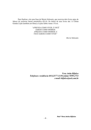 Psicª Vera Anita Bifulco
- 7 -
Para finalizar, cito uma frase de Morrie Schwartz, que escreveu dois livros antes de
falecer de esclerose lateral amiotrófica (ELA). Os títulos de seus livros são: A Última
Grande Lição (também em filme) e Lições Sobre Amar e Viver.
“APRENDA COMO VIVER, E VOCÊ
SABERÁ COMO MORRER.
APRENDA COMO MORRER, E
VOCÊ SABERÁ COMO VIVER”
Morrie Schwartz
Vera Anita Bifulco
Telefones: residência (011)2577-1139/celular 9599-2753
e-mail vbifulco@uol.com.br
 