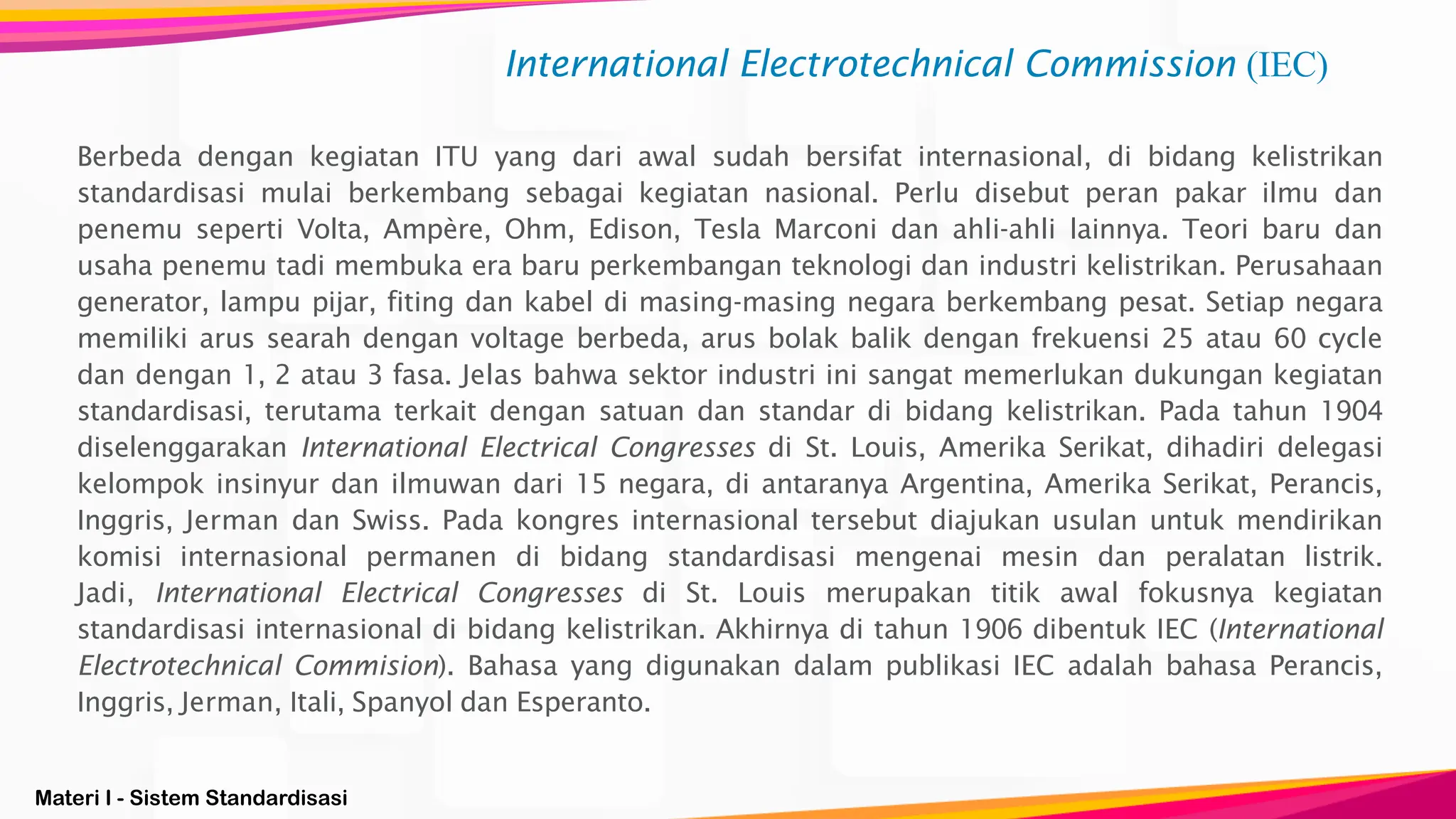 Materi I - Sistem Standardisasi
International Electrotechnical Commission (IEC)
Berbeda dengan kegiatan ITU yang dari awal sudah bersifat internasional, di bidang kelistrikan
standardisasi mulai berkembang sebagai kegiatan nasional. Perlu disebut peran pakar ilmu dan
penemu seperti Volta, Ampère, Ohm, Edison, Tesla Marconi dan ahli-ahli lainnya. Teori baru dan
usaha penemu tadi membuka era baru perkembangan teknologi dan industri kelistrikan. Perusahaan
generator, lampu pijar, fiting dan kabel di masing-masing negara berkembang pesat. Setiap negara
memiliki arus searah dengan voltage berbeda, arus bolak balik dengan frekuensi 25 atau 60 cycle
dan dengan 1, 2 atau 3 fasa. Jelas bahwa sektor industri ini sangat memerlukan dukungan kegiatan
standardisasi, terutama terkait dengan satuan dan standar di bidang kelistrikan. Pada tahun 1904
diselenggarakan International Electrical Congresses di St. Louis, Amerika Serikat, dihadiri delegasi
kelompok insinyur dan ilmuwan dari 15 negara, di antaranya Argentina, Amerika Serikat, Perancis,
Inggris, Jerman dan Swiss. Pada kongres internasional tersebut diajukan usulan untuk mendirikan
komisi internasional permanen di bidang standardisasi mengenai mesin dan peralatan listrik.
Jadi, International Electrical Congresses di St. Louis merupakan titik awal fokusnya kegiatan
standardisasi internasional di bidang kelistrikan. Akhirnya di tahun 1906 dibentuk IEC (International
Electrotechnical Commision). Bahasa yang digunakan dalam publikasi IEC adalah bahasa Perancis,
Inggris, Jerman, Itali, Spanyol dan Esperanto.
 