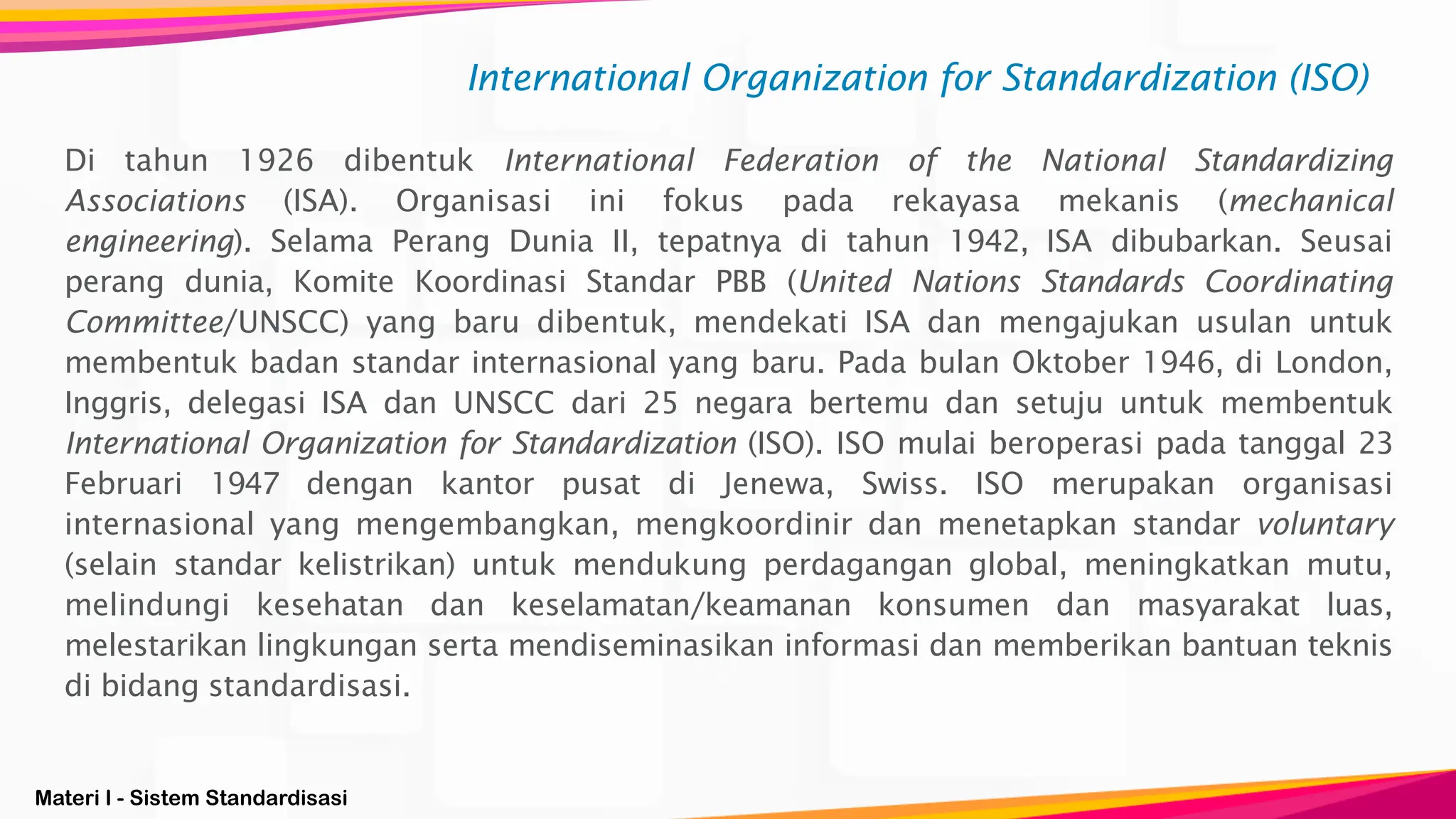 Materi I - Sistem Standardisasi
International Organization for Standardization (ISO)
Di tahun 1926 dibentuk International Federation of the National Standardizing
Associations (ISA). Organisasi ini fokus pada rekayasa mekanis (mechanical
engineering). Selama Perang Dunia II, tepatnya di tahun 1942, ISA dibubarkan. Seusai
perang dunia, Komite Koordinasi Standar PBB (United Nations Standards Coordinating
Committee/UNSCC) yang baru dibentuk, mendekati ISA dan mengajukan usulan untuk
membentuk badan standar internasional yang baru. Pada bulan Oktober 1946, di London,
Inggris, delegasi ISA dan UNSCC dari 25 negara bertemu dan setuju untuk membentuk
International Organization for Standardization (ISO). ISO mulai beroperasi pada tanggal 23
Februari 1947 dengan kantor pusat di Jenewa, Swiss. ISO merupakan organisasi
internasional yang mengembangkan, mengkoordinir dan menetapkan standar voluntary
(selain standar kelistrikan) untuk mendukung perdagangan global, meningkatkan mutu,
melindungi kesehatan dan keselamatan/keamanan konsumen dan masyarakat luas,
melestarikan lingkungan serta mendiseminasikan informasi dan memberikan bantuan teknis
di bidang standardisasi.
 