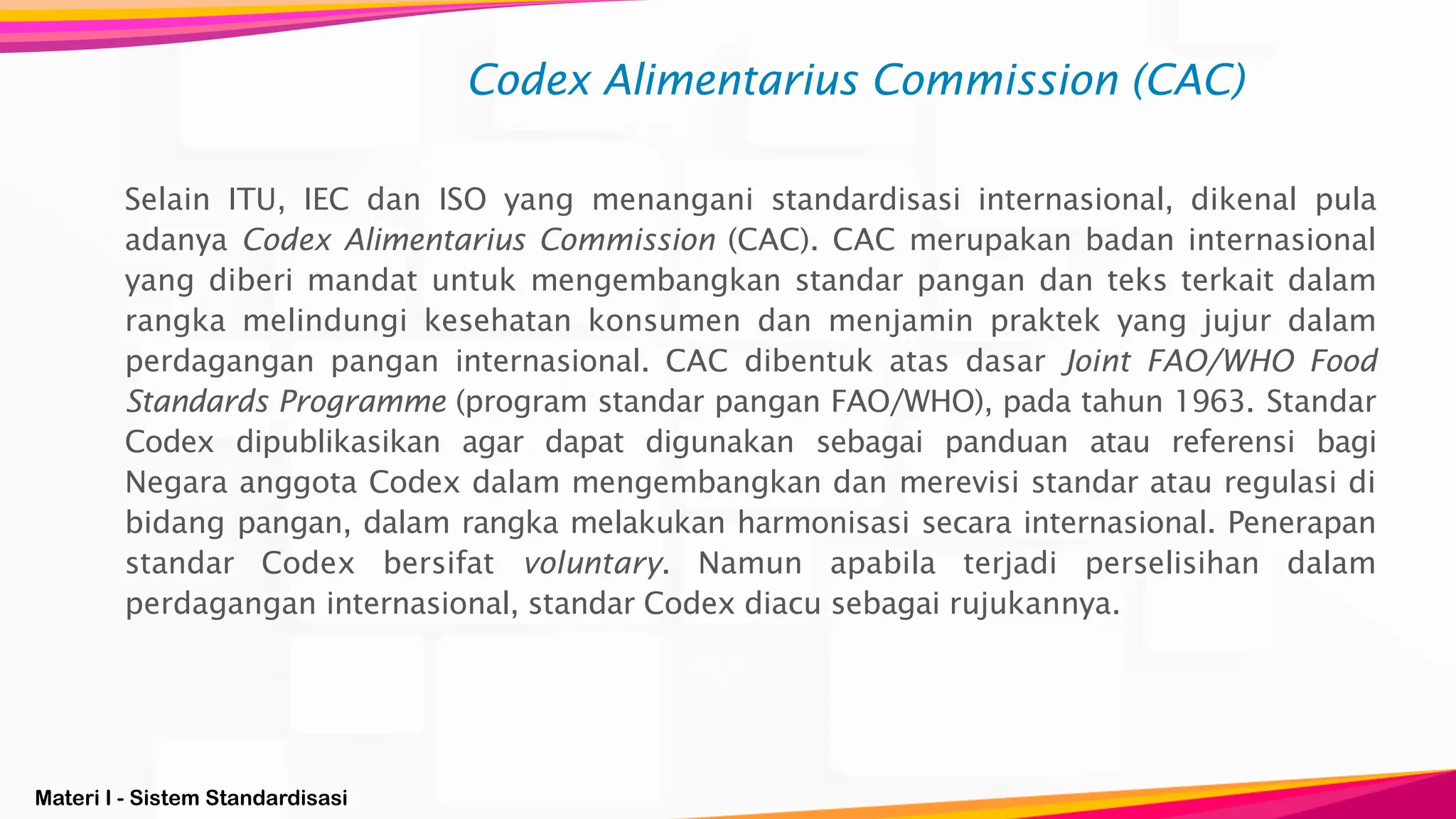 Materi I - Sistem Standardisasi
Selain ITU, IEC dan ISO yang menangani standardisasi internasional, dikenal pula
adanya Codex Alimentarius Commission (CAC). CAC merupakan badan internasional
yang diberi mandat untuk mengembangkan standar pangan dan teks terkait dalam
rangka melindungi kesehatan konsumen dan menjamin praktek yang jujur dalam
perdagangan pangan internasional. CAC dibentuk atas dasar Joint FAO/WHO Food
Standards Programme (program standar pangan FAO/WHO), pada tahun 1963. Standar
Codex dipublikasikan agar dapat digunakan sebagai panduan atau referensi bagi
Negara anggota Codex dalam mengembangkan dan merevisi standar atau regulasi di
bidang pangan, dalam rangka melakukan harmonisasi secara internasional. Penerapan
standar Codex bersifat voluntary. Namun apabila terjadi perselisihan dalam
perdagangan internasional, standar Codex diacu sebagai rujukannya.
Codex Alimentarius Commission (CAC)
 