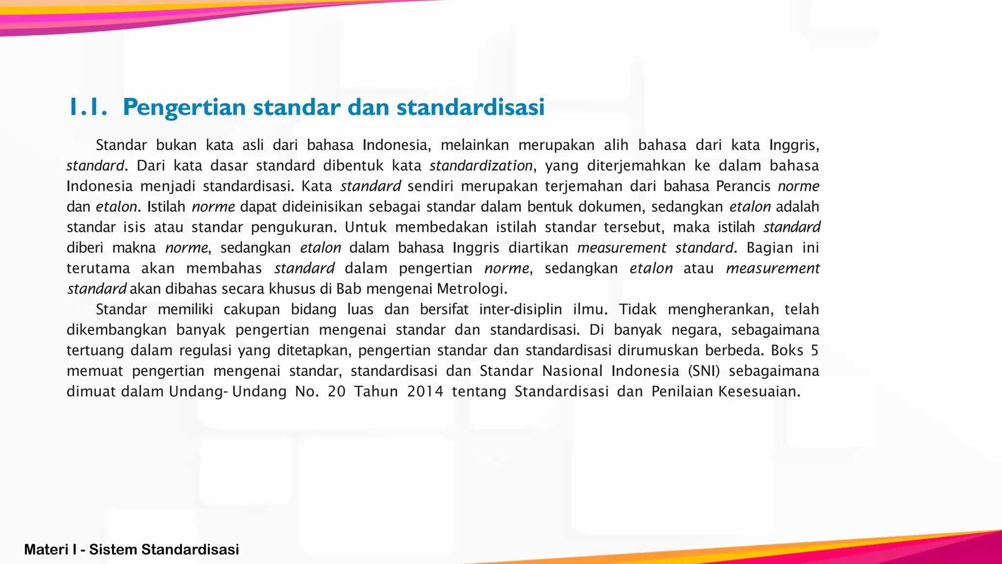 Materi I - Sistem Standardisasi
1.1. Pengertian standar dan standardisasi
Standar bukan kata asli dari bahasa Indonesia, melainkan merupakan alih bahasa dari kata Inggris,
standard. Dari kata dasar standard dibentuk kata standardization, yang diterjemahkan ke dalam bahasa
Indonesia menjadi standardisasi. Kata standard sendiri merupakan terjemahan dari bahasa Perancis norme
dan etalon. Istilah norme dapat dideinisikan sebagai standar dalam bentuk dokumen, sedangkan etalon adalah
standar isis atau standar pengukuran. Untuk membedakan istilah standar tersebut, maka istilah standard
diberi makna norme, sedangkan etalon dalam bahasa Inggris diartikan measurement standard. Bagian ini
terutama akan membahas standard dalam pengertian norme, sedangkan etalon atau measurement
standard akan dibahas secara khusus di Bab mengenai Metrologi.
Standar memiliki cakupan bidang luas dan bersifat inter-disiplin ilmu. Tidak mengherankan, telah
dikembangkan banyak pengertian mengenai standar dan standardisasi. Di banyak negara, sebagaimana
tertuang dalam regulasi yang ditetapkan, pengertian standar dan standardisasi dirumuskan berbeda. Boks 5
memuat pengertian mengenai standar, standardisasi dan Standar Nasional Indonesia (SNI) sebagaimana
dimuat dalam Undang- Undang No. 20 Tahun 2014 tentang Standardisasi dan Penilaian Kesesuaian.
 