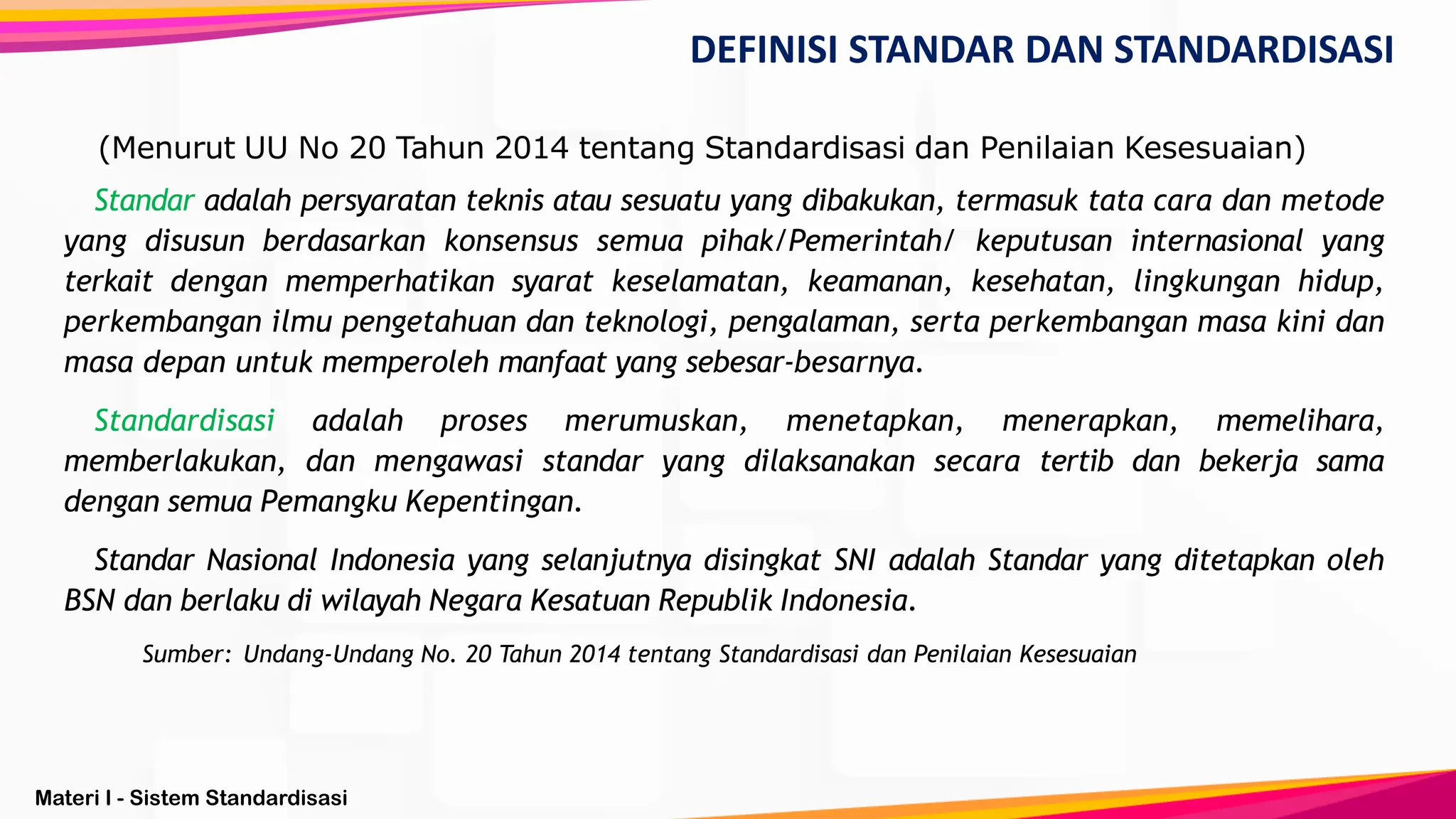 Materi I - Sistem Standardisasi
(Menurut UU No 20 Tahun 2014 tentang Standardisasi dan Penilaian Kesesuaian)
Standar adalah persyaratan teknis atau sesuatu yang dibakukan, termasuk tata cara dan metode
yang disusun berdasarkan konsensus semua pihak/Pemerintah/ keputusan internasional yang
terkait dengan memperhatikan syarat keselamatan, keamanan, kesehatan, lingkungan hidup,
perkembangan ilmu pengetahuan dan teknologi, pengalaman, serta perkembangan masa kini dan
masa depan untuk memperoleh manfaat yang sebesar-besarnya.
Standardisasi adalah proses merumuskan, menetapkan, menerapkan, memelihara,
memberlakukan, dan mengawasi standar yang dilaksanakan secara tertib dan bekerja sama
dengan semua Pemangku Kepentingan.
Standar Nasional Indonesia yang selanjutnya disingkat SNI adalah Standar yang ditetapkan oleh
BSN dan berlaku di wilayah Negara Kesatuan Republik Indonesia.
Sumber: Undang-Undang No. 20 Tahun 2014 tentang Standardisasi dan Penilaian Kesesuaian
DEFINISI STANDAR DAN STANDARDISASI
 