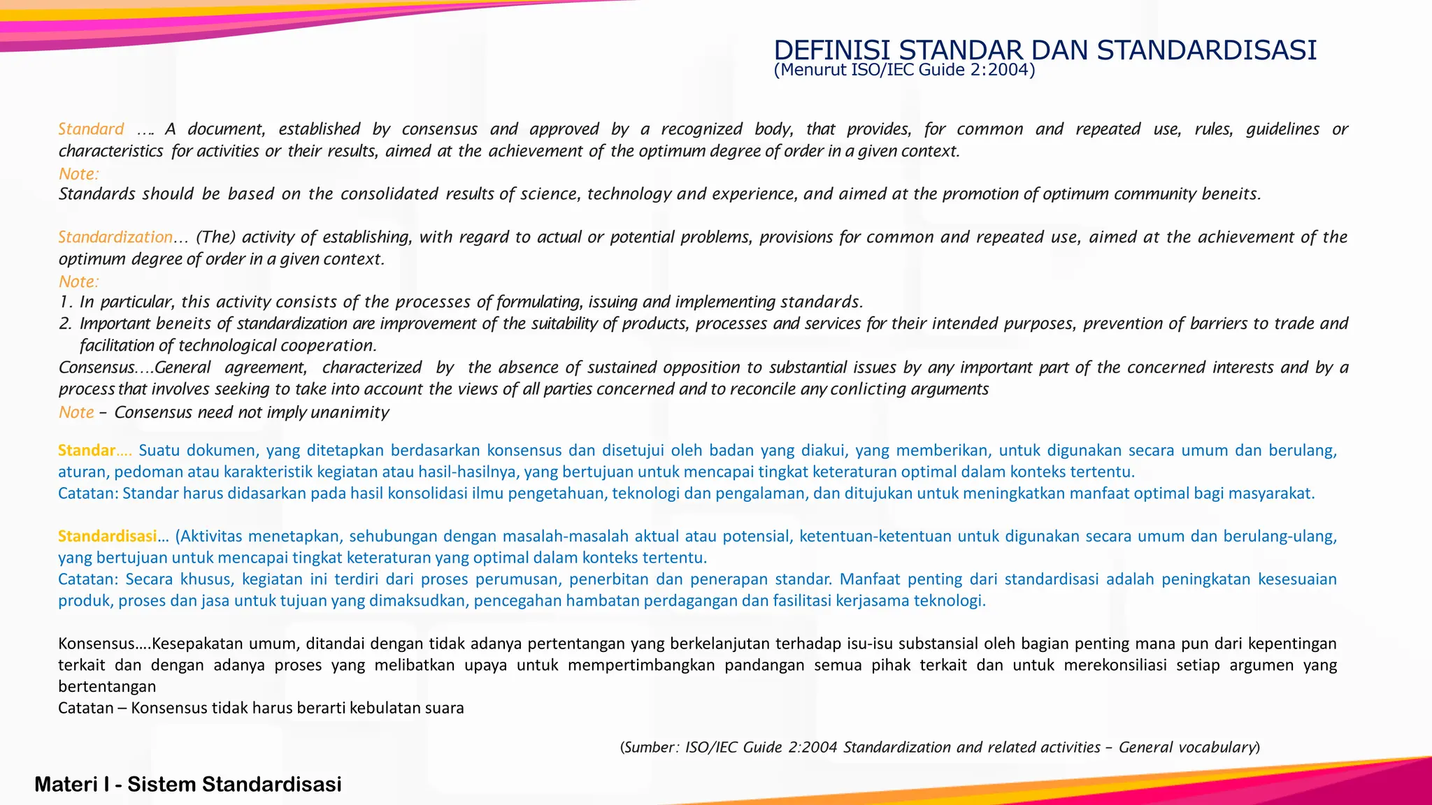 Materi I - Sistem Standardisasi
(Sumber: ISO/IEC Guide 2:2004 Standardization and related activities – General vocabulary)
Standard …. A document, established by consensus and approved by a recognized body, that provides, for common and repeated use, rules, guidelines or
characteristics for activities or their results, aimed at the achievement of the optimum degree of order in a given context.
Note:
Standards should be based on the consolidated results of science, technology and experience, and aimed at the promotion of optimum community beneits.
Standardization… (The) activity of establishing, with regard to actual or potential problems, provisions for common and repeated use, aimed at the achievement of the
optimum degree of order in a given context.
Note:
1. In particular, this activity consists of the processes of formulating, issuing and implementing standards.
2. Important beneits of standardization are improvement of the suitability of products, processes and services for their intended purposes, prevention of barriers to trade and
facilitation of technological cooperation.
Consensus….General agreement, characterized by the absence of sustained opposition to substantial issues by any important part of the concerned interests and by a
processthat involves seeking to take into account the views of all parties concerned and to reconcile any conlicting arguments
Note – Consensus need not imply unanimity
DEFINISI STANDAR DAN STANDARDISASI
(Menurut ISO/IEC Guide 2:2004)
Standar…. Suatu dokumen, yang ditetapkan berdasarkan konsensus dan disetujui oleh badan yang diakui, yang memberikan, untuk digunakan secara umum dan berulang,
aturan, pedoman atau karakteristik kegiatan atau hasil-hasilnya, yang bertujuan untuk mencapai tingkat keteraturan optimal dalam konteks tertentu.
Catatan: Standar harus didasarkan pada hasil konsolidasi ilmu pengetahuan, teknologi dan pengalaman, dan ditujukan untuk meningkatkan manfaat optimal bagi masyarakat.
Standardisasi… (Aktivitas menetapkan, sehubungan dengan masalah-masalah aktual atau potensial, ketentuan-ketentuan untuk digunakan secara umum dan berulang-ulang,
yang bertujuan untuk mencapai tingkat keteraturan yang optimal dalam konteks tertentu.
Catatan: Secara khusus, kegiatan ini terdiri dari proses perumusan, penerbitan dan penerapan standar. Manfaat penting dari standardisasi adalah peningkatan kesesuaian
produk, proses dan jasa untuk tujuan yang dimaksudkan, pencegahan hambatan perdagangan dan fasilitasi kerjasama teknologi.
Konsensus….Kesepakatan umum, ditandai dengan tidak adanya pertentangan yang berkelanjutan terhadap isu-isu substansial oleh bagian penting mana pun dari kepentingan
terkait dan dengan adanya proses yang melibatkan upaya untuk mempertimbangkan pandangan semua pihak terkait dan untuk merekonsiliasi setiap argumen yang
bertentangan
Catatan – Konsensus tidak harus berarti kebulatan suara
 