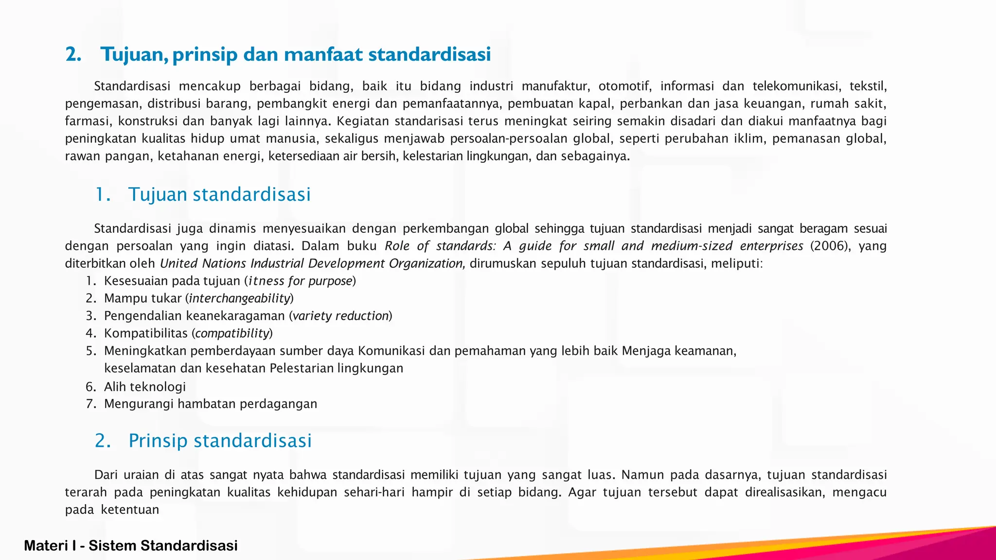 Materi I - Sistem Standardisasi
2. Tujuan, prinsip dan manfaat standardisasi
Standardisasi mencakup berbagai bidang, baik itu bidang industri manufaktur, otomotif, informasi dan telekomunikasi, tekstil,
pengemasan, distribusi barang, pembangkit energi dan pemanfaatannya, pembuatan kapal, perbankan dan jasa keuangan, rumah sakit,
farmasi, konstruksi dan banyak lagi lainnya. Kegiatan standarisasi terus meningkat seiring semakin disadari dan diakui manfaatnya bagi
peningkatan kualitas hidup umat manusia, sekaligus menjawab persoalan-persoalan global, seperti perubahan iklim, pemanasan global,
rawan pangan, ketahanan energi, ketersediaan air bersih, kelestarian lingkungan, dan sebagainya.
1. Tujuan standardisasi
Standardisasi juga dinamis menyesuaikan dengan perkembangan global sehingga tujuan standardisasi menjadi sangat beragam sesuai
dengan persoalan yang ingin diatasi. Dalam buku Role of standards: A guide for small and medium-sized enterprises (2006), yang
diterbitkan oleh United Nations Industrial Development Organization, dirumuskan sepuluh tujuan standardisasi, meliputi:
1. Kesesuaian pada tujuan (itness for purpose)
2. Mampu tukar (interchangeability)
3. Pengendalian keanekaragaman (variety reduction)
4. Kompatibilitas (compatibility)
5. Meningkatkan pemberdayaan sumber daya Komunikasi dan pemahaman yang lebih baik Menjaga keamanan,
keselamatan dan kesehatan Pelestarian lingkungan
6. Alih teknologi
7. Mengurangi hambatan perdagangan
2. Prinsip standardisasi
Dari uraian di atas sangat nyata bahwa standardisasi memiliki tujuan yang sangat luas. Namun pada dasarnya, tujuan standardisasi
terarah pada peningkatan kualitas kehidupan sehari-hari hampir di setiap bidang. Agar tujuan tersebut dapat direalisasikan, mengacu
pada ketentuan
 