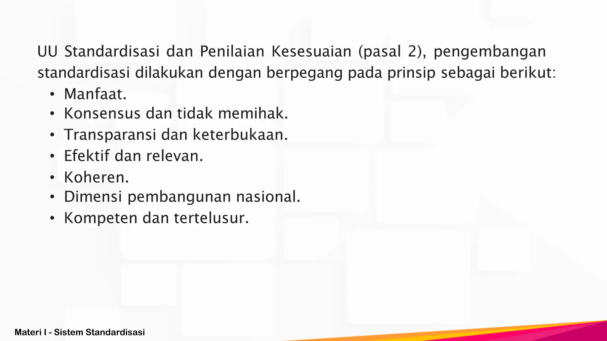 Materi I - Sistem Standardisasi
UU Standardisasi dan Penilaian Kesesuaian (pasal 2), pengembangan
standardisasi dilakukan dengan berpegang pada prinsip sebagai berikut:
• Manfaat.
• Konsensus dan tidak memihak.
• Transparansi dan keterbukaan.
• Efektif dan relevan.
• Koheren.
• Dimensi pembangunan nasional.
• Kompeten dan tertelusur.
 