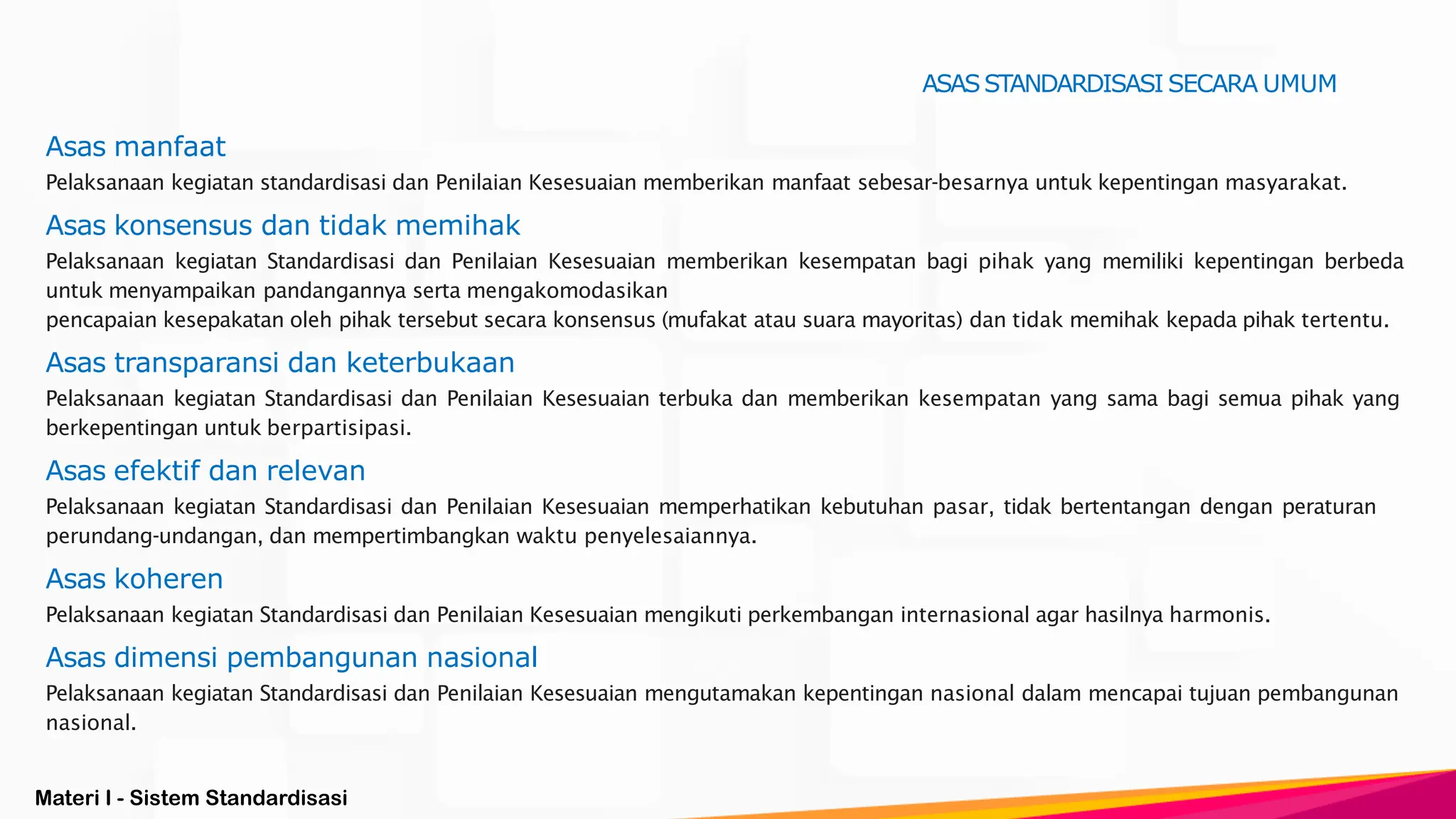 Materi I - Sistem Standardisasi
Asas manfaat
Pelaksanaan kegiatan standardisasi dan Penilaian Kesesuaian memberikan manfaat sebesar-besarnya untuk kepentingan masyarakat.
Asas konsensus dan tidak memihak
Pelaksanaan kegiatan Standardisasi dan Penilaian Kesesuaian memberikan kesempatan bagi pihak yang memiliki kepentingan berbeda
untuk menyampaikan pandangannya serta mengakomodasikan
pencapaian kesepakatan oleh pihak tersebut secara konsensus (mufakat atau suara mayoritas) dan tidak memihak kepada pihak tertentu.
Asas transparansi dan keterbukaan
Pelaksanaan kegiatan Standardisasi dan Penilaian Kesesuaian terbuka dan memberikan kesempatan yang sama bagi semua pihak yang
berkepentingan untuk berpartisipasi.
Asas efektif dan relevan
Pelaksanaan kegiatan Standardisasi dan Penilaian Kesesuaian memperhatikan kebutuhan pasar, tidak bertentangan dengan peraturan
perundang-undangan, dan mempertimbangkan waktu penyelesaiannya.
Asas koheren
Pelaksanaan kegiatan Standardisasi dan Penilaian Kesesuaian mengikuti perkembangan internasional agar hasilnya harmonis.
Asas dimensi pembangunan nasional
Pelaksanaan kegiatan Standardisasi dan Penilaian Kesesuaian mengutamakan kepentingan nasional dalam mencapai tujuan pembangunan
nasional.
ASASSTANDARDISASI SECARA UMUM
 