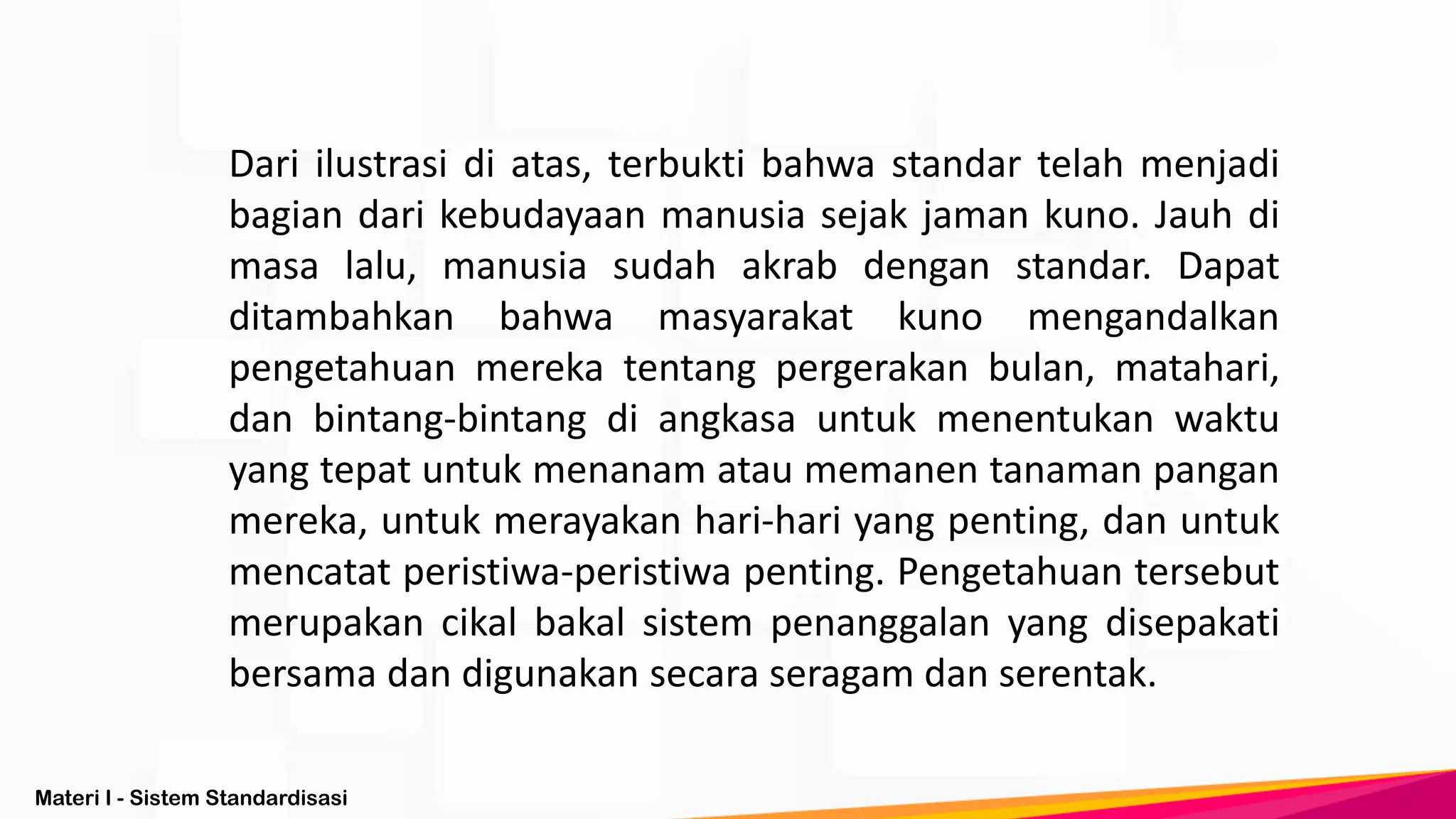 Materi I - Sistem Standardisasi
Dari ilustrasi di atas, terbukti bahwa standar telah menjadi
bagian dari kebudayaan manusia sejak jaman kuno. Jauh di
masa lalu, manusia sudah akrab dengan standar. Dapat
ditambahkan bahwa masyarakat kuno mengandalkan
pengetahuan mereka tentang pergerakan bulan, matahari,
dan bintang-bintang di angkasa untuk menentukan waktu
yang tepat untuk menanam atau memanen tanaman pangan
mereka, untuk merayakan hari-hari yang penting, dan untuk
mencatat peristiwa-peristiwa penting. Pengetahuan tersebut
merupakan cikal bakal sistem penanggalan yang disepakati
bersama dan digunakan secara seragam dan serentak.
 