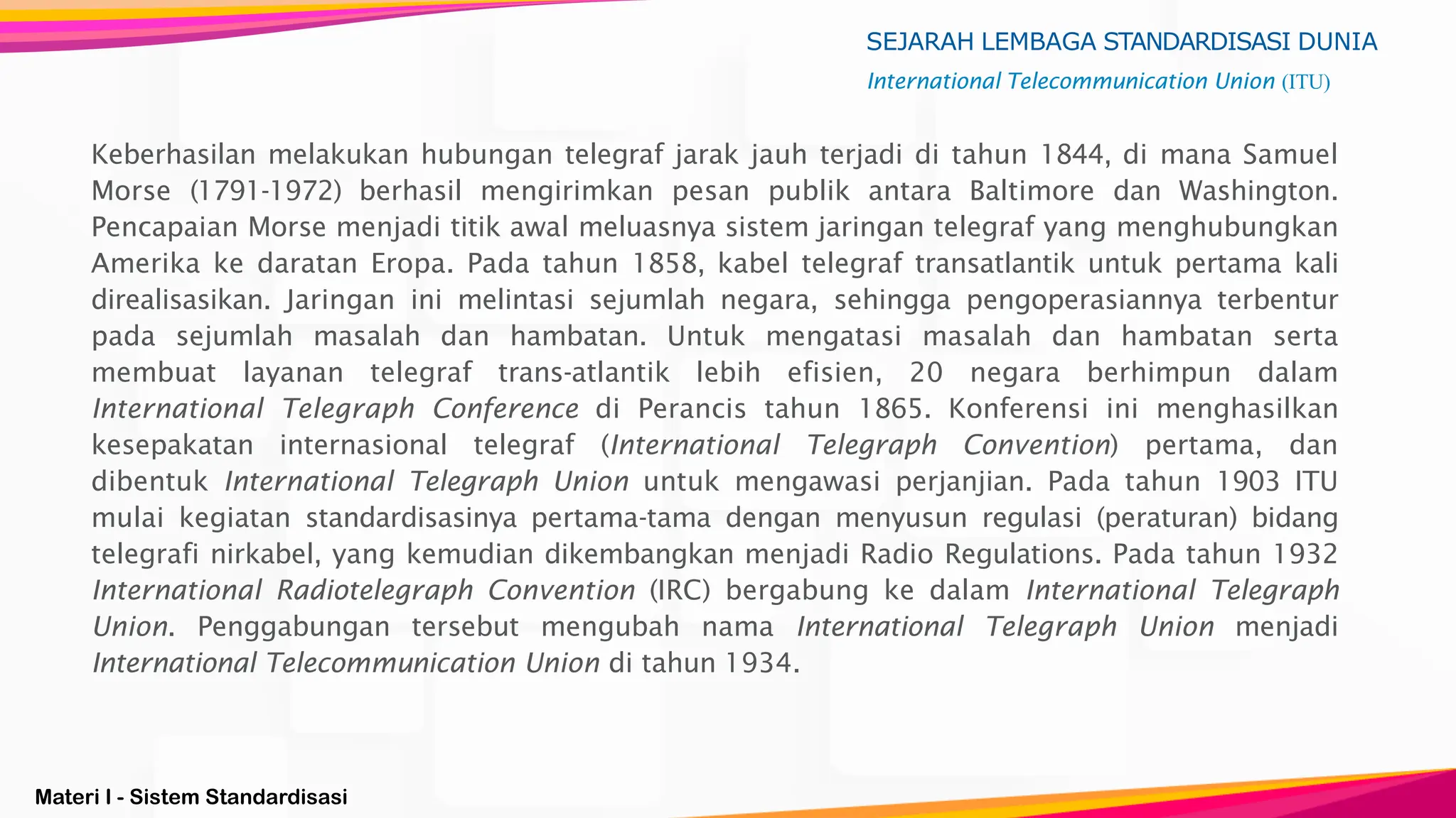 Materi I - Sistem Standardisasi
SEJARAH LEMBAGA STANDARDISASI DUNIA
International Telecommunication Union (ITU)
Keberhasilan melakukan hubungan telegraf jarak jauh terjadi di tahun 1844, di mana Samuel
Morse (1791-1972) berhasil mengirimkan pesan publik antara Baltimore dan Washington.
Pencapaian Morse menjadi titik awal meluasnya sistem jaringan telegraf yang menghubungkan
Amerika ke daratan Eropa. Pada tahun 1858, kabel telegraf transatlantik untuk pertama kali
direalisasikan. Jaringan ini melintasi sejumlah negara, sehingga pengoperasiannya terbentur
pada sejumlah masalah dan hambatan. Untuk mengatasi masalah dan hambatan serta
membuat layanan telegraf trans-atlantik lebih efisien, 20 negara berhimpun dalam
International Telegraph Conference di Perancis tahun 1865. Konferensi ini menghasilkan
kesepakatan internasional telegraf (International Telegraph Convention) pertama, dan
dibentuk International Telegraph Union untuk mengawasi perjanjian. Pada tahun 1903 ITU
mulai kegiatan standardisasinya pertama-tama dengan menyusun regulasi (peraturan) bidang
telegrafi nirkabel, yang kemudian dikembangkan menjadi Radio Regulations. Pada tahun 1932
International Radiotelegraph Convention (IRC) bergabung ke dalam International Telegraph
Union. Penggabungan tersebut mengubah nama International Telegraph Union menjadi
International Telecommunication Union di tahun 1934.
 