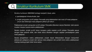 Struktur Kurikulum SMK
Struktur kurikulum SMK/MAK terbagi menjadi 2 (dua), yaitu:
a. pembelajaran intrakurikuler; dan
b. projek penguatan profil pelajar Pancasila yang dialokasikan dari total JP mata pelajaran
umum dan beberapa mata pelajaran pilihan per tahun.
Pelaksanaan projek penguatan profil pelajar Pancasila dilakukan secara fleksibel, baik secara
muatan maupun secara waktu pelaksanaan.
Secara muatan, projek profil harus mengacu pada capaian profil pelajar Pancasila sesuai
dengan fase peserta didik, dan tidak harus dikaitkan dengan capaian pembelajaran pada
mata pelajaran.
Secara pengelolaan waktu pelaksanaan, projek dapat dilaksanakan dengan menjumlah
alokasi jam pelajaran projek dari semua mata pelajaran dan jumlah total waktu pelaksanaan
masing-masing projek tidak harus sama.
 