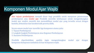 Kementerian Pendidikan, Kebudayaan,
Riset, dan Teknologi
Komponen Modul Ajar Wajib
Alur tujuan pembelajaran menjadi dasar bagi pendidik untuk menyusun perencanaan
pembelajaran atau modul ajar. Pendidik memiliki keleluasaan untuk mengembangkan
modul ajar sendiri, memilih dan memodifikasi modul ajar yang tersedia sesuai dengan
konteks, kebutuhan dan karakteristik peserta didik.
Secara umum modul ajar memiliki tiga komponen utama yaitu:
1. Tujuan Pembelajaran
2. Langkah-langkah Pembelajaran atau Kegiatan Pembelajaran
3. Asesmen Pembelajaran.
Pendidik diperbolehkan apabila ingin mengembangkan modul ajar dengan
komponen-komponen tambahan di luar komponen wajib.
 