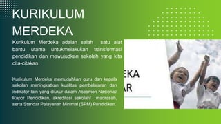 KURIKULUM
MERDEKA
Kurikulum Merdeka adalah salah satu alat
bantu utama untukmelakukan transformasi
pendidikan dan mewujudkan sekolah yang kita
cita-citakan.
Kurikulum Merdeka memudahkan guru dan kepala
sekolah meningkatkan kualitas pembelajaran dan
indikator lain yang diukur dalam Asesmen Nasional/
Rapor Pendidikan, akreditasi sekolah/ madrasah,
serta Standar Pelayanan Minimal (SPM) Pendidikan.
 
