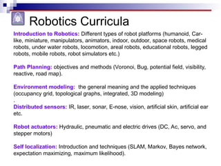 Robotics Curricula
Introduction to Robotics: Different types of robot platforms (humanoid, Car-
like, miniature, manipulators, animators, indoor, outdoor, space robots, medical
robots, under water robots, locomotion, areal robots, educational robots, legged
robots, mobile robots, robot simulators etc.)
Path Planning: objectives and methods (Voronoi, Bug, potential field, visibility,
reactive, road map).
Environment modeling: the general meaning and the applied techniques
(occupancy grid, topological graphs, integrated, 3D modeling)
.
Distributed sensors: IR, laser, sonar, E-nose, vision, artificial skin, artificial ear
etc.
Robot actuators: Hydraulic, pneumatic and electric drives (DC, Ac, servo, and
stepper motors)
Self localization: Introduction and techniques (SLAM, Markov, Bayes network,
expectation maximizing, maximum likelihood).
 