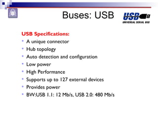 Buses: USB
USB Specifications:
 A unique connector
 Hub topology
 Auto detection and configuration
 Low power
 High Performance
 Supports up to 127 external devices
 Provides power
 BW:USB 1.1: 12 Mb/s, USB 2.0: 480 Mb/s
 