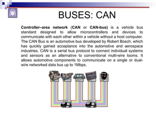 BUSES: CAN
Controller–area network (CAN or CAN-bus) is a vehicle bus
standard designed to allow microcontrollers and devices to
communicate with each other within a vehicle without a host computer.
The CAN Bus is an automotive bus developed by Robert Bosch, which
has quickly gained acceptance into the automotive and aerospace
industries. CAN is a serial bus protocol to connect individual systems
and sensors as an alternative to conventional multi-wire looms. It
allows automotive components to communicate on a single or dual-
wire networked data bus up to 1Mbps.
 
