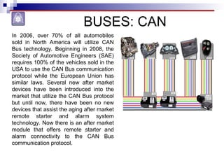 BUSES: CAN
In 2006, over 70% of all automobiles
sold in North America will utilize CAN
Bus technology. Beginning in 2008, the
Society of Automotive Engineers (SAE)
requires 100% of the vehicles sold in the
USA to use the CAN Bus communication
protocol while the European Union has
similar laws. Several new after market
devices have been introduced into the
market that utilize the CAN Bus protocol
but until now, there have been no new
devices that assist the aging after market
remote starter and alarm system
technology. Now there is an after market
module that offers remote starter and
alarm connectivity to the CAN Bus
communication protocol.
 