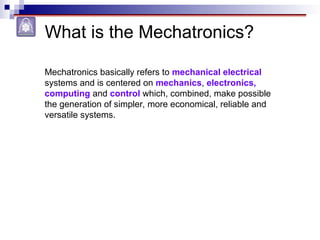 What is the Mechatronics?
Mechatronics basically refers to mechanical electrical
systems and is centered on mechanics, electronics,
computing and control which, combined, make possible
the generation of simpler, more economical, reliable and
versatile systems.
 