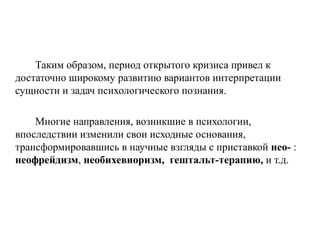 Таким образом, период открытого кризиса привел к
достаточно широкому развитию вариантов интерпретации
сущности и задач психологического познания.
Многие направления, возникшие в психологии,
впоследствии изменили свои исходные основания,
трансформировавшись в научные взгляды с приставкой нео- :
неофрейдизм, необихевиоризм, гештальт-терапию, и т.д.
 