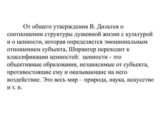От общего утверждения В. Дильтея о
соотношении структуры душевной жизни с культурой
и о ценности, которая определяется эмоциональным
отношением субъекта, Шпрангер переходит к
классификации ценностей: ценности - это
объективные образования, независимые от субъекта,
противостоящие ему и оказывающие на него
воздействие. Это весь мир – природа, наука, искусство
и т. п.
 